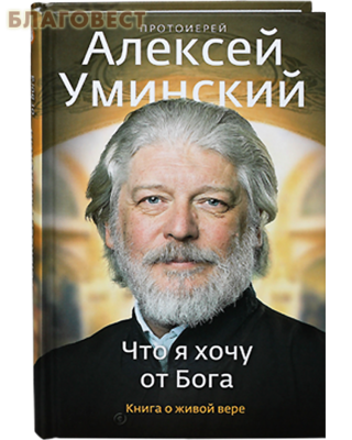 Что я хочу от Бога. Книга о живой вере. Протоиерей Алексей Уминский (фото)